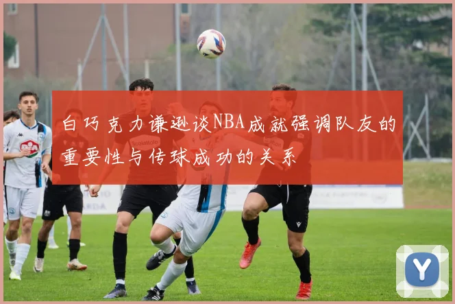 白巧克力谦逊谈NBA成就强调队友的重要性与传球成功的关系