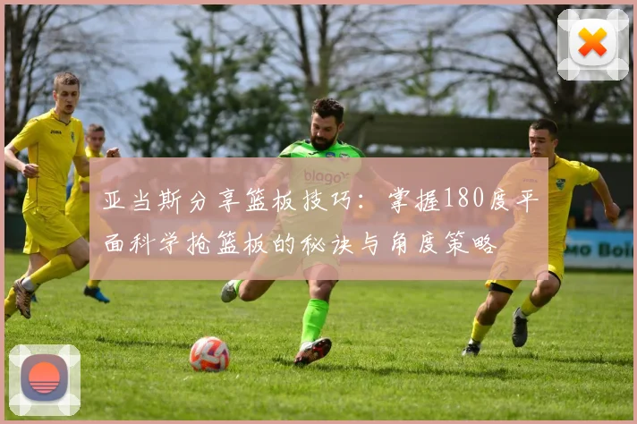 亚当斯分享篮板技巧：掌握180度平面科学抢篮板的秘诀与角度策略