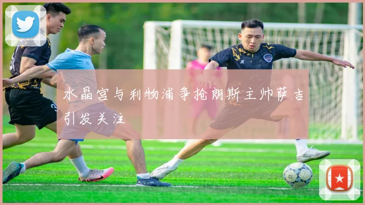 水晶宫与利物浦争抢朗斯主帅萨吉引发关注