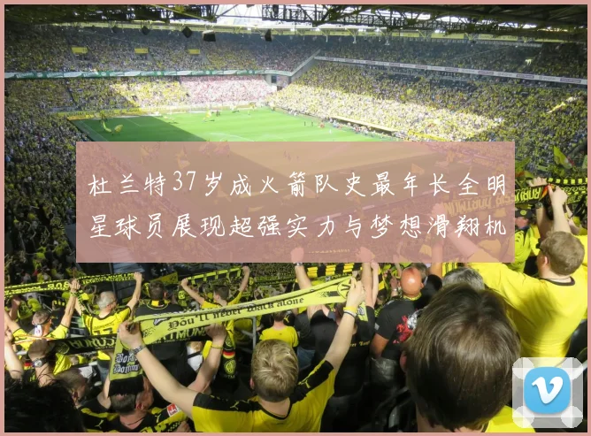 杜兰特37岁成火箭队史最年长全明星球员展现超强实力与梦想滑翔机般飞翔
