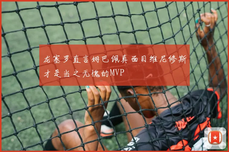 龙塞罗直言姆巴佩真面目维尼修斯才是当之无愧的MVP