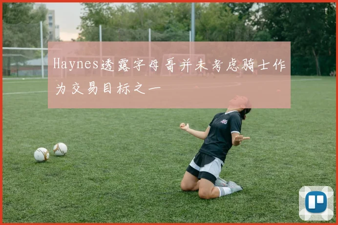 Haynes透露字母哥并未考虑骑士作为交易目标之一