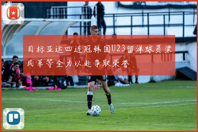 目标亚运四连冠韩国U23留洋球员梁民革等全力以赴争取荣誉