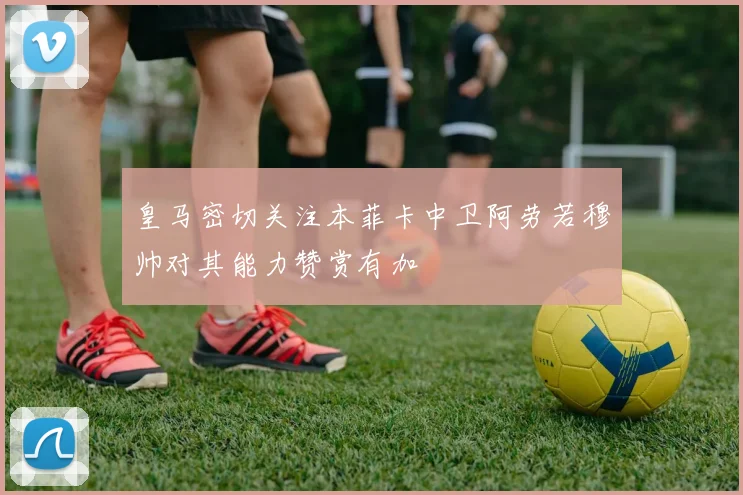 皇马密切关注本菲卡中卫阿劳若穆帅对其能力赞赏有加