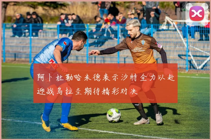 阿卜杜勒哈米德表示沙特全力以赴迎战乌拉圭期待精彩对决