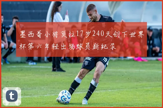 墨西哥小将莫拉17岁240天创下世界杯第六年轻出场球员新纪录