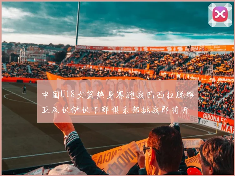 中国U18女篮热身赛迎战巴西拉脱维亚及伏伊伏丁那俱乐部挑战即将开启