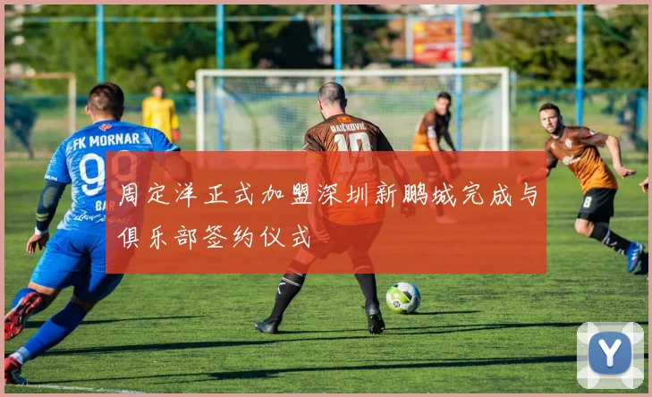 周定洋正式加盟深圳新鹏城完成与俱乐部签约仪式
