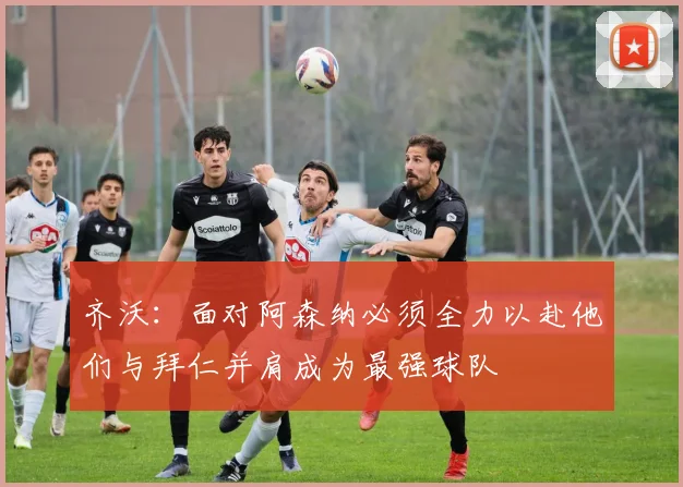 齐沃：面对阿森纳必须全力以赴他们与拜仁并肩成为最强球队
