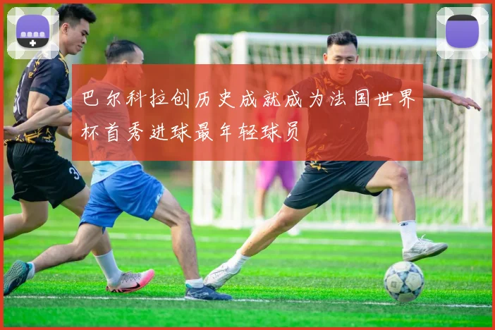 巴尔科拉创历史成就成为法国世界杯首秀进球最年轻球员