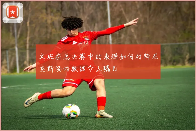文班在总决赛中的表现如何对阵尼克斯场均数据令人瞩目