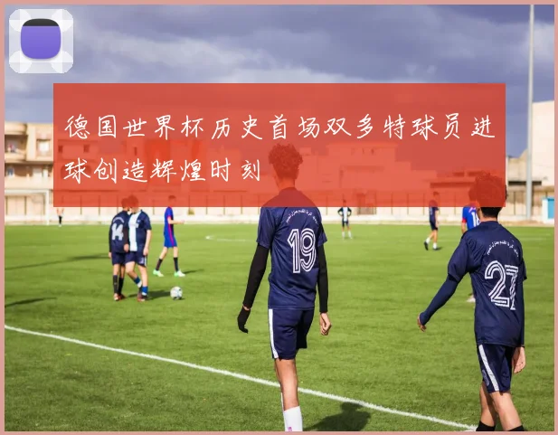 德国世界杯历史首场双多特球员进球创造辉煌时刻