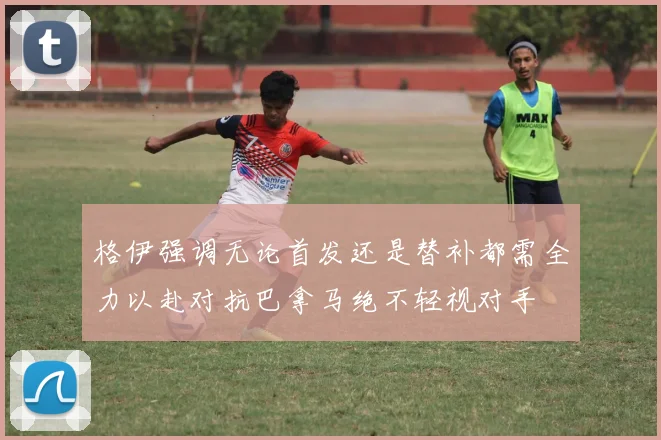 格伊强调无论首发还是替补都需全力以赴对抗巴拿马绝不轻视对手