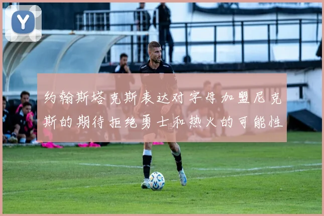 约翰斯塔克斯表达对字母加盟尼克斯的期待拒绝勇士和热火的可能性