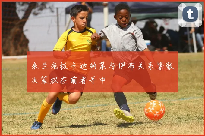 米兰老板卡迪纳莱与伊布关系紧张决策权在前者手中