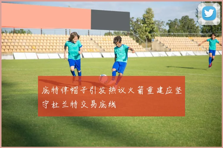 底特律帽子引发热议火箭重建应坚守杜兰特交易底线