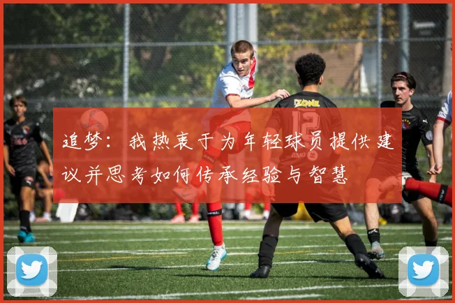 追梦：我热衷于为年轻球员提供建议并思考如何传承经验与智慧