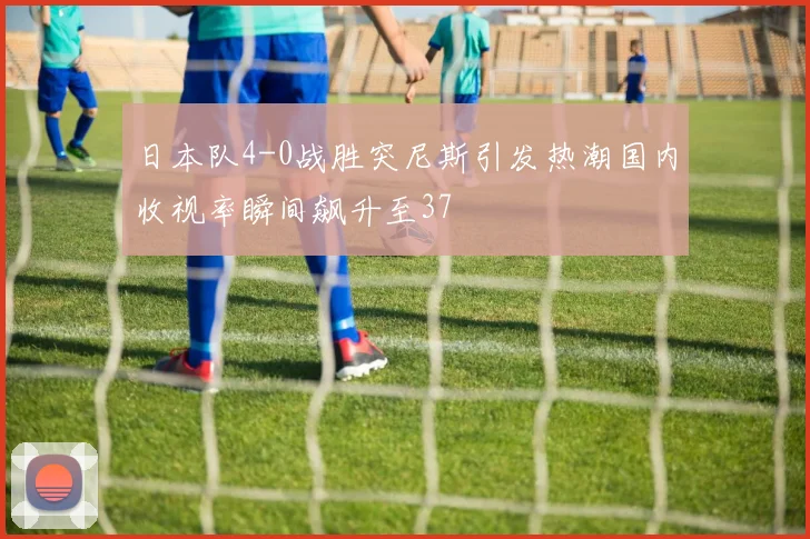 日本队4-0战胜突尼斯引发热潮国内收视率瞬间飙升至37