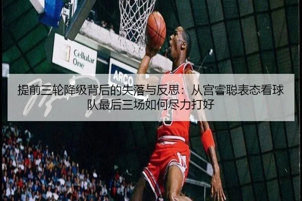 提前三轮降级背后的失落与反思:从宫睿聪表态看球队最后三场如何尽力打好